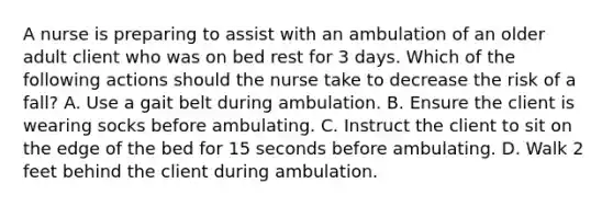 A nurse is preparing to assist with an ambulation of an older adult client who was on bed rest for 3 days. Which of the following actions should the nurse take to decrease the risk of a fall? A. Use a gait belt during ambulation. B. Ensure the client is wearing socks before ambulating. C. Instruct the client to sit on the edge of the bed for 15 seconds before ambulating. D. Walk 2 feet behind the client during ambulation.