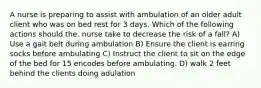 A nurse is preparing to assist with ambulation of an older adult client who was on bed rest for 3 days. Which of the following actions should the. nurse take to decrease the risk of a fall? A) Use a gait belt during ambulation B) Ensure the client is earring socks before ambulating C) Instruct the client to sit on the edge of the bed for 15 encodes before ambulating. D) walk 2 feet behind the clients doing adulation