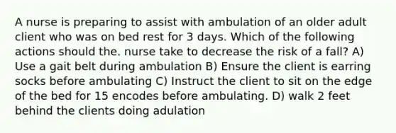 A nurse is preparing to assist with ambulation of an older adult client who was on bed rest for 3 days. Which of the following actions should the. nurse take to decrease the risk of a fall? A) Use a gait belt during ambulation B) Ensure the client is earring socks before ambulating C) Instruct the client to sit on the edge of the bed for 15 encodes before ambulating. D) walk 2 feet behind the clients doing adulation