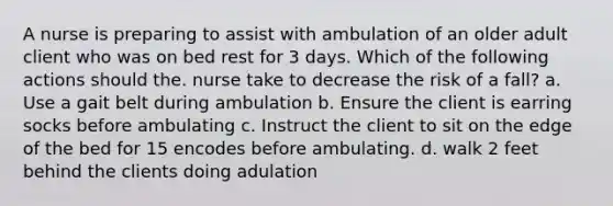 A nurse is preparing to assist with ambulation of an older adult client who was on bed rest for 3 days. Which of the following actions should the. nurse take to decrease the risk of a fall? a. Use a gait belt during ambulation b. Ensure the client is earring socks before ambulating c. Instruct the client to sit on the edge of the bed for 15 encodes before ambulating. d. walk 2 feet behind the clients doing adulation