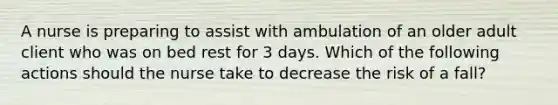 A nurse is preparing to assist with ambulation of an older adult client who was on bed rest for 3 days. Which of the following actions should the nurse take to decrease the risk of a fall?