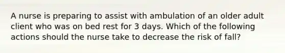 A nurse is preparing to assist with ambulation of an older adult client who was on bed rest for 3 days. Which of the following actions should the nurse take to decrease the risk of fall?