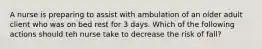 A nurse is preparing to assist with ambulation of an older adult client who was on bed rest for 3 days. Which of the following actions should teh nurse take to decrease the risk of fall?