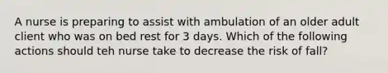 A nurse is preparing to assist with ambulation of an older adult client who was on bed rest for 3 days. Which of the following actions should teh nurse take to decrease the risk of fall?