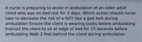 A nurse is preparing to assist in ambulation of an older adult client who was on bed rest for 3 days. Which action should nurse take to decrease the risk of a fall? Use a gait belt during ambulation Ensure the client is wearing socks before ambulating Instruct the client to sit at edge of bed for 15 seconds before ambulating Walk 2 feet behind the client during ambulation