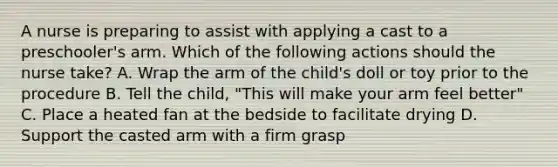 A nurse is preparing to assist with applying a cast to a preschooler's arm. Which of the following actions should the nurse take? A. Wrap the arm of the child's doll or toy prior to the procedure B. Tell the child, "This will make your arm feel better" C. Place a heated fan at the bedside to facilitate drying D. Support the casted arm with a firm grasp