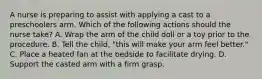 A nurse is preparing to assist with applying a cast to a preschoolers arm. Which of the following actions should the nurse take? A. Wrap the arm of the child doll or a toy prior to the procedure. B. Tell the child, "this will make your arm feel better." C. Place a heated fan at the bedside to facilitate drying. D. Support the casted arm with a firm grasp.
