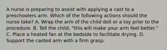 A nurse is preparing to assist with applying a cast to a preschoolers arm. Which of the following actions should the nurse take? A. Wrap the arm of the child doll or a toy prior to the procedure. B. Tell the child, "this will make your arm feel better." C. Place a heated fan at the bedside to facilitate drying. D. Support the casted arm with a firm grasp.