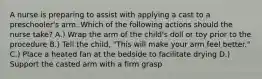 A nurse is preparing to assist with applying a cast to a preschooler's arm. Which of the following actions should the nurse take? A.) Wrap the arm of the child's doll or toy prior to the procedure B.) Tell the child, "This will make your arm feel better." C.) Place a heated fan at the bedside to facilitate drying D.) Support the casted arm with a firm grasp