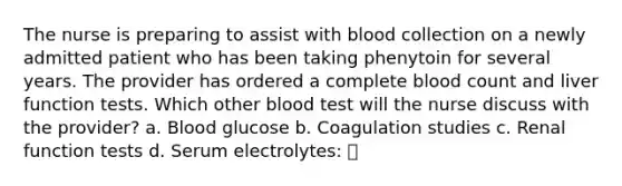 The nurse is preparing to assist with blood collection on a newly admitted patient who has been taking phenytoin for several years. The provider has ordered a complete blood count and liver function tests. Which other blood test will the nurse discuss with the provider? a. Blood glucose b. Coagulation studies c. Renal function tests d. Serum electrolytes: