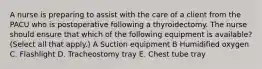 A nurse is preparing to assist with the care of a client from the PACU who is postoperative following a thyroidectomy. The nurse should ensure that which of the following equipment is available? (Select all that apply.) A Suction equipment B Humidified oxygen C. Flashlight D. Tracheostomy tray E. Chest tube tray