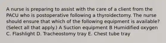 A nurse is preparing to assist with the care of a client from the PACU who is postoperative following a thyroidectomy. The nurse should ensure that which of the following equipment is available? (Select all that apply.) A Suction equipment B Humidified oxygen C. Flashlight D. Tracheostomy tray E. Chest tube tray