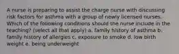A nurse is preparing to assist the charge nurse with discussing risk factors for asthma with a group of newly licensed nurses. Which of the following conditions should the nurse include in the teaching? (select all that apply) a. family history of asthma b. family history of allergies c. exposure to smoke d. low birth weight e. being underweight