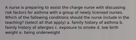 A nurse is preparing to assist the charge nurse with discussing risk factors for asthma with a group of newly licensed nurses. Which of the following conditions should the nurse include in the teaching? (select all that apply) a. family history of asthma b. family history of allergies c. exposure to smoke d. low birth weight e. being underweight