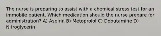 The nurse is preparing to assist with a chemical stress test for an immobile patient. Which medication should the nurse prepare for administration? A) Aspirin B) Metoprolol C) Dobutamine D) Nitroglycerin