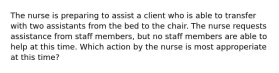 The nurse is preparing to assist a client who is able to transfer with two assistants from the bed to the chair. The nurse requests assistance from staff members, but no staff members are able to help at this time. Which action by the nurse is most approperiate at this time?