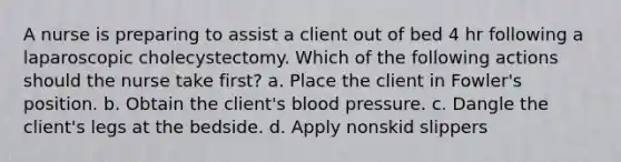 A nurse is preparing to assist a client out of bed 4 hr following a laparoscopic cholecystectomy. Which of the following actions should the nurse take first? a. Place the client in Fowler's position. b. Obtain the client's blood pressure. c. Dangle the client's legs at the bedside. d. Apply nonskid slippers