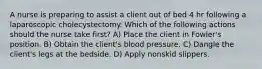 A nurse is preparing to assist a client out of bed 4 hr following a laparoscopic cholecystectomy. Which of the following actions should the nurse take first? A) Place the client in Fowler's position. B) Obtain the client's blood pressure. C) Dangle the client's legs at the bedside. D) Apply nonskid slippers.