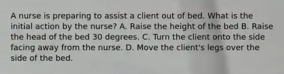 A nurse is preparing to assist a client out of bed. What is the initial action by the nurse? A. Raise the height of the bed B. Raise the head of the bed 30 degrees. C. Turn the client onto the side facing away from the nurse. D. Move the client's legs over the side of the bed.