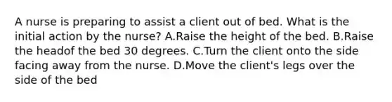 A nurse is preparing to assist a client out of bed. What is the initial action by the nurse? A.Raise the height of the bed. B.Raise the headof the bed 30 degrees. C.Turn the client onto the side facing away from the nurse. D.Move the client's legs over the side of the bed