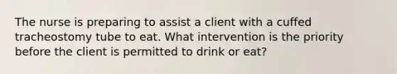 The nurse is preparing to assist a client with a cuffed tracheostomy tube to eat. What intervention is the priority before the client is permitted to drink or eat?