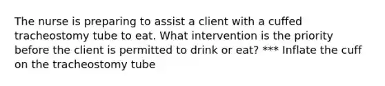 The nurse is preparing to assist a client with a cuffed tracheostomy tube to eat. What intervention is the priority before the client is permitted to drink or eat? *** Inflate the cuff on the tracheostomy tube