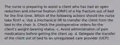 The nurse is preparing to assist a client who has had an open reduction and internal fixation (ORIF) of a hip fracture out of bed for the first time. Which of the following actions should the nurse take first? a. Use a mechanical lift to transfer the client from the bed to the chair. b. Check the postoperative orders for the client's weight-bearing status. c. Avoid administration of pain medications before getting the client up. d. Delegate the transfer of the client out of bed to an unregulated care provider (UCP).