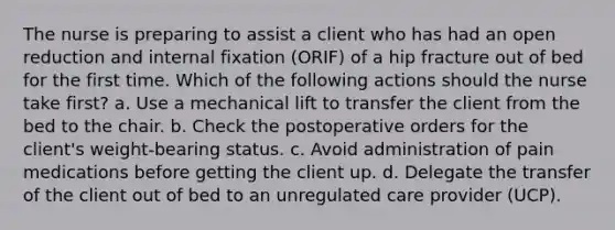 The nurse is preparing to assist a client who has had an open reduction and internal fixation (ORIF) of a hip fracture out of bed for the first time. Which of the following actions should the nurse take first? a. Use a mechanical lift to transfer the client from the bed to the chair. b. Check the postoperative orders for the client's weight-bearing status. c. Avoid administration of pain medications before getting the client up. d. Delegate the transfer of the client out of bed to an unregulated care provider (UCP).