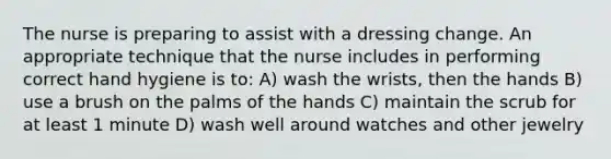 The nurse is preparing to assist with a dressing change. An appropriate technique that the nurse includes in performing correct hand hygiene is to: A) wash the wrists, then the hands B) use a brush on the palms of the hands C) maintain the scrub for at least 1 minute D) wash well around watches and other jewelry