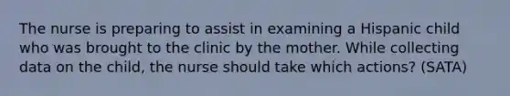 The nurse is preparing to assist in examining a Hispanic child who was brought to the clinic by the mother. While collecting data on the child, the nurse should take which actions? (SATA)