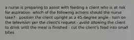 a nurse is preparing to assist with feeding a client who is at risk for aspiration. which of the following actions should the nurse take? - position the client upright at a 45-degree angle - turn on the television per the client's request - avoid allowing the client to drink until the meal is finished - cut the client's food into small bites