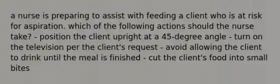 a nurse is preparing to assist with feeding a client who is at risk for aspiration. which of the following actions should the nurse take? - position the client upright at a 45-degree angle - turn on the television per the client's request - avoid allowing the client to drink until the meal is finished - cut the client's food into small bites