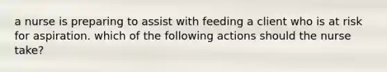 a nurse is preparing to assist with feeding a client who is at risk for aspiration. which of the following actions should the nurse take?