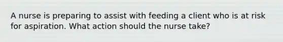 A nurse is preparing to assist with feeding a client who is at risk for aspiration. What action should the nurse take?