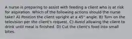 A nurse is preparing to assist with feeding a client who is at risk for aspiration. Which of the following actions should the nurse take? A) Position the client upright at a 45° angle. B) Turn on the television per the client's request. C) Avoid allowing the client to drink until meal is finished. D) Cut the client's food into small bites.