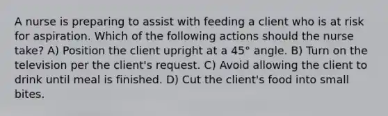 A nurse is preparing to assist with feeding a client who is at risk for aspiration. Which of the following actions should the nurse take? A) Position the client upright at a 45° angle. B) Turn on the television per the client's request. C) Avoid allowing the client to drink until meal is finished. D) Cut the client's food into small bites.