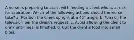 A nurse is preparing to assist with feeding a client who is at risk for aspiration. Which of the following actions should the nurse take? a. Position the client upright at a 45° angle. b. Turn on the television per the client's request. c. Avoid allowing the client to drink until meal is finished. d. Cut the client's food into small bites.