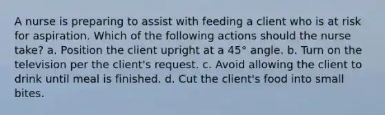 A nurse is preparing to assist with feeding a client who is at risk for aspiration. Which of the following actions should the nurse take? a. Position the client upright at a 45° angle. b. Turn on the television per the client's request. c. Avoid allowing the client to drink until meal is finished. d. Cut the client's food into small bites.