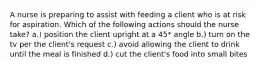 A nurse is preparing to assist with feeding a client who is at risk for aspiration. Which of the following actions should the nurse take? a.) position the client upright at a 45* angle b.) turn on the tv per the client's request c.) avoid allowing the client to drink until the meal is finished d.) cut the client's food into small bites