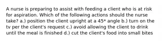 A nurse is preparing to assist with feeding a client who is at risk for aspiration. Which of the following actions should the nurse take? a.) position the client upright at a 45* angle b.) turn on the tv per the client's request c.) avoid allowing the client to drink until the meal is finished d.) cut the client's food into small bites