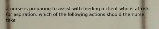 a nurse is preparing to assist with feeding a client who is at risk for aspiration. which of the following actions should the nurse take