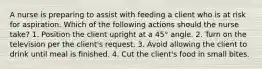 A nurse is preparing to assist with feeding a client who is at risk for aspiration. Which of the following actions should the nurse take? 1. Position the client upright at a 45° angle. 2. Turn on the television per the client's request. 3. Avoid allowing the client to drink until meal is finished. 4. Cut the client's food in small bites.