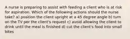 A nurse is preparing to assist with feeding a client who is at risk for aspiration. Which of the following actions should the nurse take? a) position the client upright at a 45 degree angle b) turn on the TV per the client's request c) avoid allowing the client to drink until the meal is finished d) cut the client's food into small bites