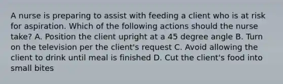 A nurse is preparing to assist with feeding a client who is at risk for aspiration. Which of the following actions should the nurse take? A. Position the client upright at a 45 degree angle B. Turn on the television per the client's request C. Avoid allowing the client to drink until meal is finished D. Cut the client's food into small bites