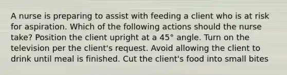 A nurse is preparing to assist with feeding a client who is at risk for aspiration. Which of the following actions should the nurse take? Position the client upright at a 45° angle. Turn on the television per the client's request. Avoid allowing the client to drink until meal is finished. Cut the client's food into small bites