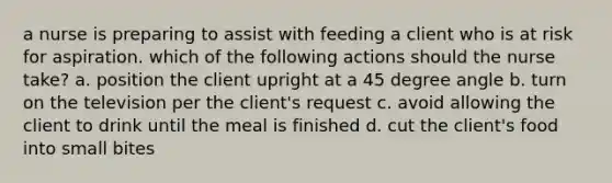 a nurse is preparing to assist with feeding a client who is at risk for aspiration. which of the following actions should the nurse take? a. position the client upright at a 45 degree angle b. turn on the television per the client's request c. avoid allowing the client to drink until the meal is finished d. cut the client's food into small bites