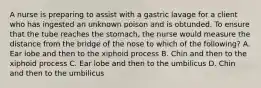 A nurse is preparing to assist with a gastric lavage for a client who has ingested an unknown poison and is obtunded. To ensure that the tube reaches the stomach, the nurse would measure the distance from the bridge of the nose to which of the following? A. Ear lobe and then to the xiphoid process B. Chin and then to the xiphoid process C. Ear lobe and then to the umbilicus D. Chin and then to the umbilicus