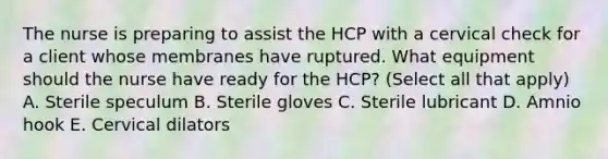 The nurse is preparing to assist the HCP with a cervical check for a client whose membranes have ruptured. What equipment should the nurse have ready for the HCP? (Select all that apply) A. Sterile speculum B. Sterile gloves C. Sterile lubricant D. Amnio hook E. Cervical dilators