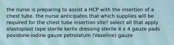 the nurse is preparing to assist a HCP with the insertion of a chest tube. the nurse anticipates that which supplies will be required for the chest tube insertion site? select all that apply elastoplast tape sterile kerlix dressing sterile 4 x 4 gauze pads povidone-iodine gauze petrolatum (Vaseline) gauze