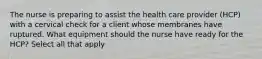 The nurse is preparing to assist the health care provider (HCP) with a cervical check for a client whose membranes have ruptured. What equipment should the nurse have ready for the HCP? Select all that apply